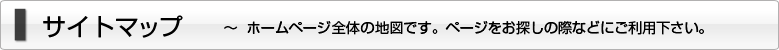 サイトマップ ～ホームページ全体の地図です。ページをお探しの際などにご利用下さい。