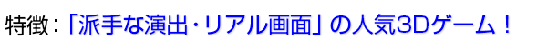 「派手な演出・リアル画面」の人気3Dゲーム!