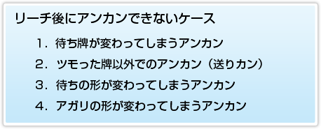 リーチ後にアンカンできないケース １．待ち牌が変わってしまうアンカン ２．ツモった牌以外でのアンカン（送りカン） ３．待ちの形が変わってしまうアンカン ４．あがりの形が変わってしまうアンカン