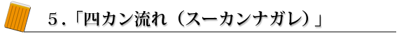 5.「4カン流れ(スーカンナガレ)」